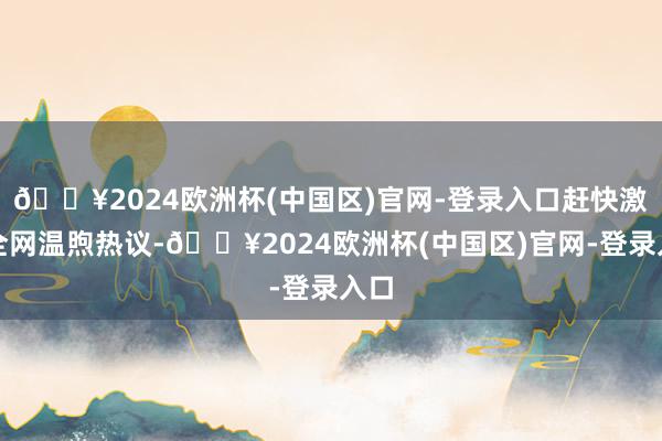 🔥2024欧洲杯(中国区)官网-登录入口赶快激发全网温煦热议-🔥2024欧洲杯(中国区)官网-登录入口