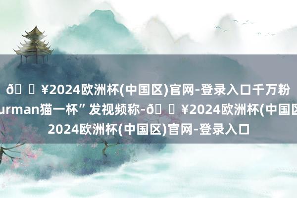 🔥2024欧洲杯(中国区)官网-登录入口千万粉丝网红博主“Thurman猫一杯”发视频称-🔥2024欧洲杯(中国区)官网-登录入口