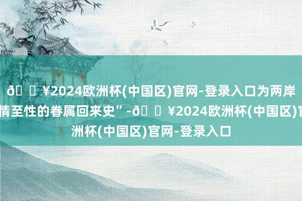 🔥2024欧洲杯(中国区)官网-登录入口为两岸留住一部“至情至性的眷属回来史”-🔥2024欧洲杯(中国区)官网-登录入口