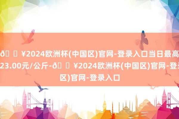 🔥2024欧洲杯(中国区)官网-登录入口当日最高报价123.00元/公斤-🔥2024欧洲杯(中国区)官网-登录入口