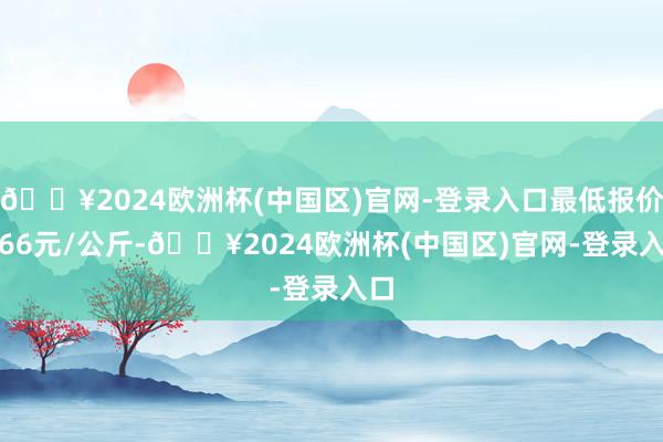 🔥2024欧洲杯(中国区)官网-登录入口最低报价2.66元/公斤-🔥2024欧洲杯(中国区)官网-登录入口