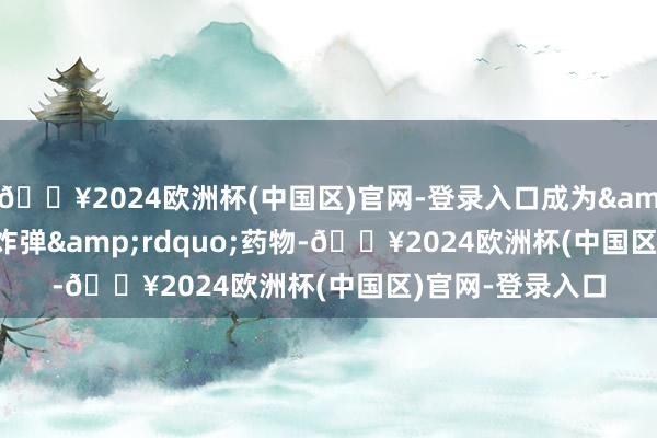 🔥2024欧洲杯(中国区)官网-登录入口成为&ldquo;重磅炸弹&rdquo;药物-🔥2024欧洲杯(中国区)官网-登录入口