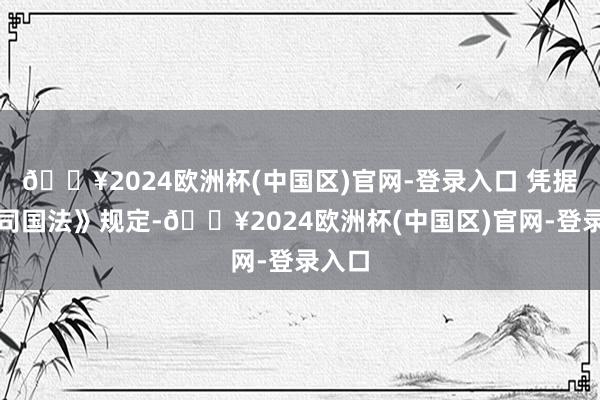 🔥2024欧洲杯(中国区)官网-登录入口 凭据《公司国法》规定-🔥2024欧洲杯(中国区)官网-登录入口