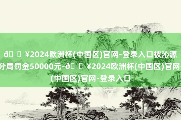 🔥2024欧洲杯(中国区)官网-登录入口被沁源县济急处分局罚金50000元-🔥2024欧洲杯(中国区)官网-登录入口