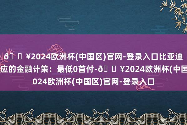 🔥2024欧洲杯(中国区)官网-登录入口比亚迪王朝还同步推出相应的金融计策：最低0首付-🔥2024欧洲杯(中国区)官网-登录入口