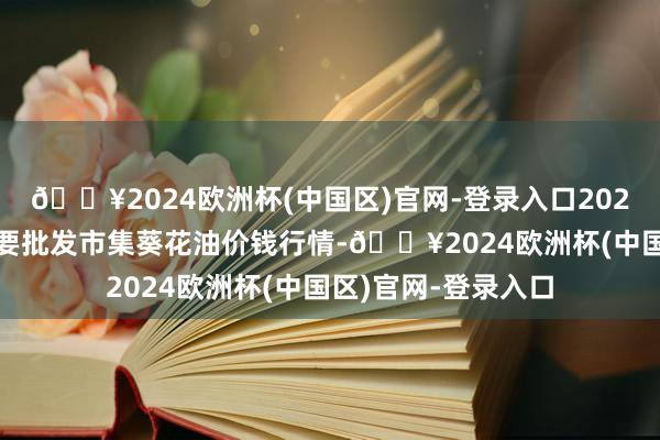 🔥2024欧洲杯(中国区)官网-登录入口2024年5月7日宇宙主要批发市集葵花油价钱行情-🔥2024欧洲杯(中国区)官网-登录入口