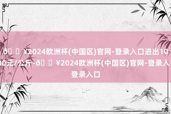 🔥2024欧洲杯(中国区)官网-登录入口进出10.00元/公斤-🔥2024欧洲杯(中国区)官网-登录入口