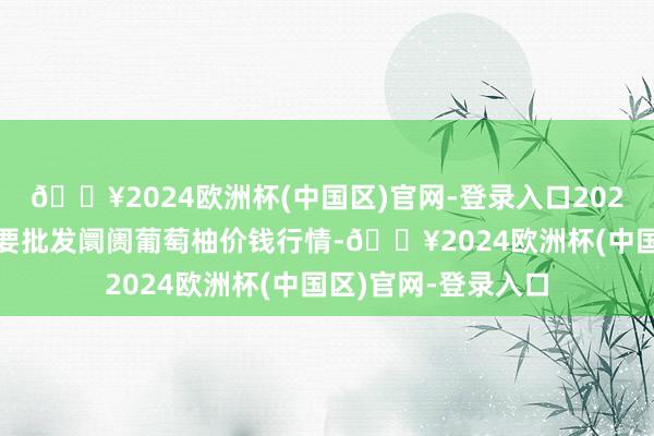 🔥2024欧洲杯(中国区)官网-登录入口2024年5月7日天下主要批发阛阓葡萄柚价钱行情-🔥2024欧洲杯(中国区)官网-登录入口