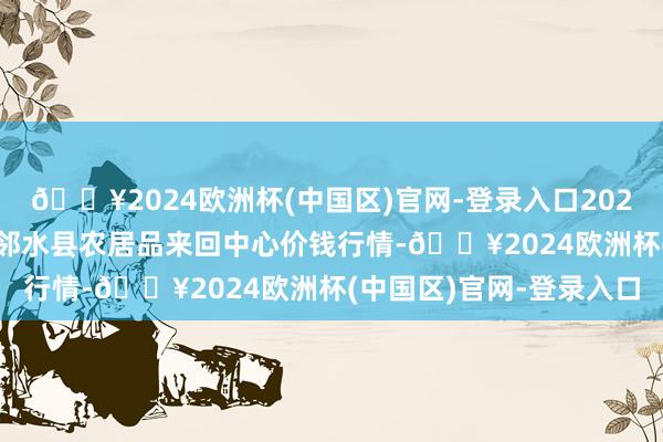 🔥2024欧洲杯(中国区)官网-登录入口2024年5月8日四川广安市邻水县农居品来回中心价钱行情-🔥2024欧洲杯(中国区)官网-登录入口