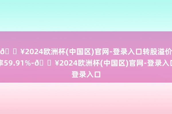 🔥2024欧洲杯(中国区)官网-登录入口转股溢价率59.91%-🔥2024欧洲杯(中国区)官网-登录入口