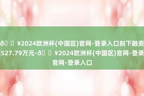 🔥2024欧洲杯(中国区)官网-登录入口刻下融资余额527.79万元-🔥2024欧洲杯(中国区)官网-登录入口