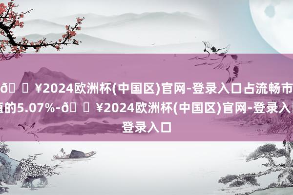 🔥2024欧洲杯(中国区)官网-登录入口占流畅市值的5.07%-🔥2024欧洲杯(中国区)官网-登录入口