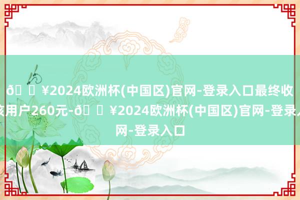 🔥2024欧洲杯(中国区)官网-登录入口最终收了该用户260元-🔥2024欧洲杯(中国区)官网-登录入口