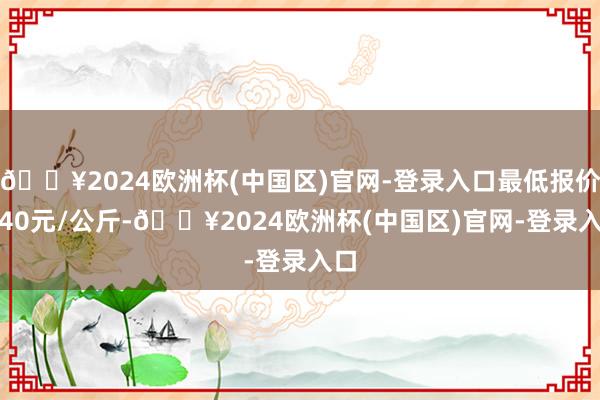 🔥2024欧洲杯(中国区)官网-登录入口最低报价0.40元/公斤-🔥2024欧洲杯(中国区)官网-登录入口