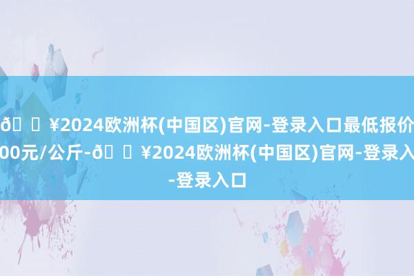 🔥2024欧洲杯(中国区)官网-登录入口最低报价9.00元/公斤-🔥2024欧洲杯(中国区)官网-登录入口