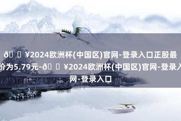 🔥2024欧洲杯(中国区)官网-登录入口正股最新价为5.79元-🔥2024欧洲杯(中国区)官网-登录入口