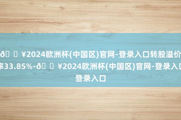 🔥2024欧洲杯(中国区)官网-登录入口转股溢价率33.85%-🔥2024欧洲杯(中国区)官网-登录入口