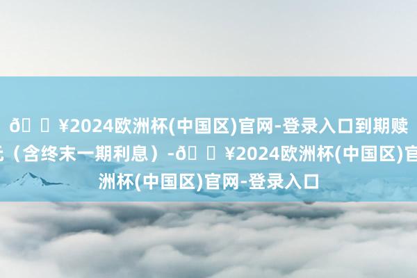 🔥2024欧洲杯(中国区)官网-登录入口到期赎回价为115元（含终末一期利息）-🔥2024欧洲杯(中国区)官网-登录入口