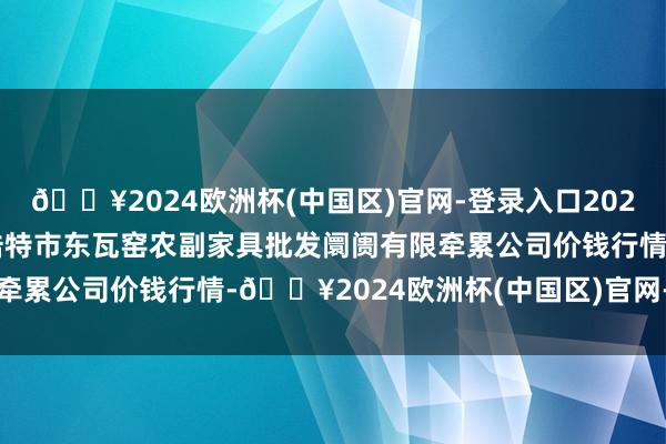 🔥2024欧洲杯(中国区)官网-登录入口2024年6月4日内蒙古呼和浩特市东瓦窑农副家具批发阛阓有限牵累公司价钱行情-🔥2024欧洲杯(中国区)官网-登录入口