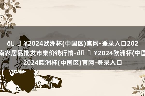 🔥2024欧洲杯(中国区)官网-登录入口2024年6月4日佛山中南农居品批发市集价钱行情-🔥2024欧洲杯(中国区)官网-登录入口