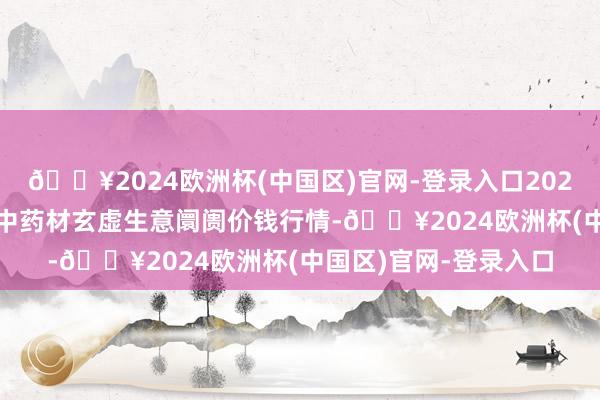 🔥2024欧洲杯(中国区)官网-登录入口2024年6月4日会川江能中药材玄虚生意阛阓价钱行情-🔥2024欧洲杯(中国区)官网-登录入口