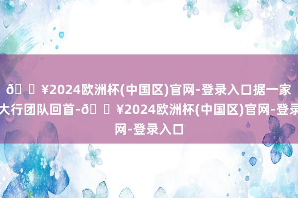 🔥2024欧洲杯(中国区)官网-登录入口据一家国有大行团队回首-🔥2024欧洲杯(中国区)官网-登录入口