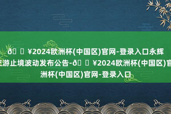 🔥2024欧洲杯(中国区)官网-登录入口永辉超市就股票交游止境波动发布公告-🔥2024欧洲杯(中国区)官网-登录入口