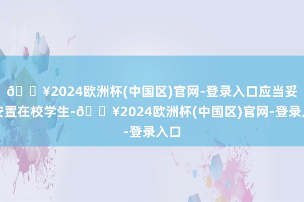 🔥2024欧洲杯(中国区)官网-登录入口应当妥善安置在校学生-🔥2024欧洲杯(中国区)官网-登录入口