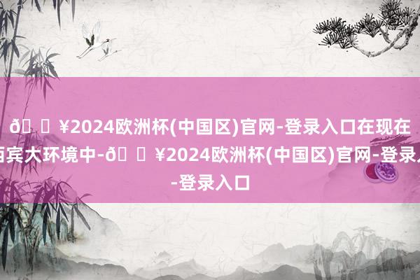 🔥2024欧洲杯(中国区)官网-登录入口在现在的西宾大环境中-🔥2024欧洲杯(中国区)官网-登录入口