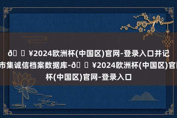 🔥2024欧洲杯(中国区)官网-登录入口并记入证券期货市集诚信档案数据库-🔥2024欧洲杯(中国区)官网-登录入口