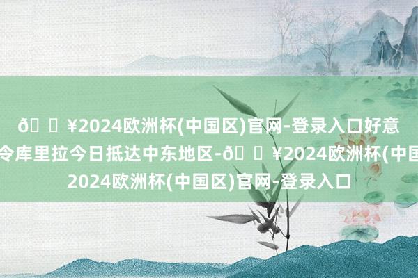 🔥2024欧洲杯(中国区)官网-登录入口好意思国中央司令部司令库里拉今日抵达中东地区-🔥2024欧洲杯(中国区)官网-登录入口