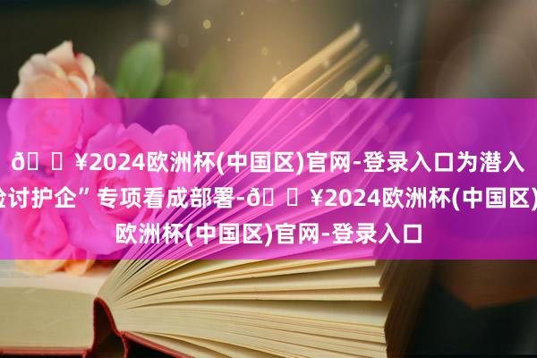 🔥2024欧洲杯(中国区)官网-登录入口为潜入贯彻最高检“检讨护企”专项看成部署-🔥2024欧洲杯(中国区)官网-登录入口