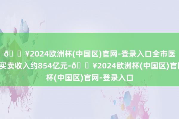 🔥2024欧洲杯(中国区)官网-登录入口全市医药健康产业买卖收入约854亿元-🔥2024欧洲杯(中国区)官网-登录入口