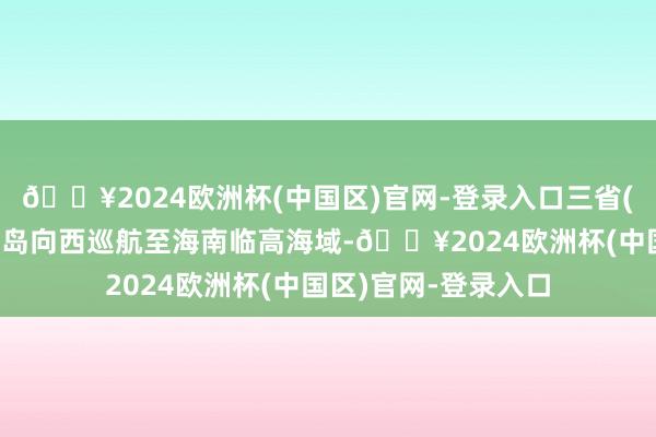 🔥2024欧洲杯(中国区)官网-登录入口三省(区)巡航编队沿海南岛向西巡航至海南临高海域-🔥2024欧洲杯(中国区)官网-登录入口