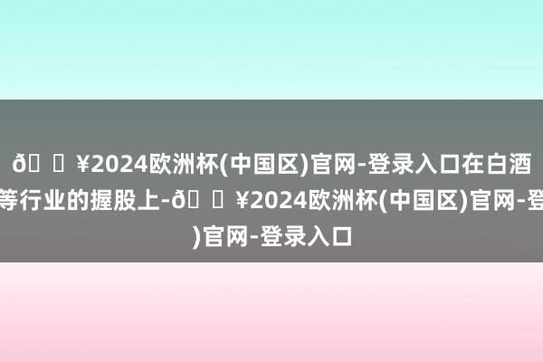 🔥2024欧洲杯(中国区)官网-登录入口在白酒、医药等行业的握股上-🔥2024欧洲杯(中国区)官网-登录入口