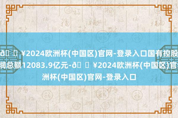 🔥2024欧洲杯(中国区)官网-登录入口国有控股企业实现利润总额12083.9亿元-🔥2024欧洲杯(中国区)官网-登录入口