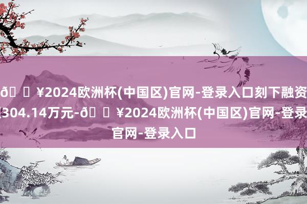 🔥2024欧洲杯(中国区)官网-登录入口刻下融资余额304.14万元-🔥2024欧洲杯(中国区)官网-登录入口