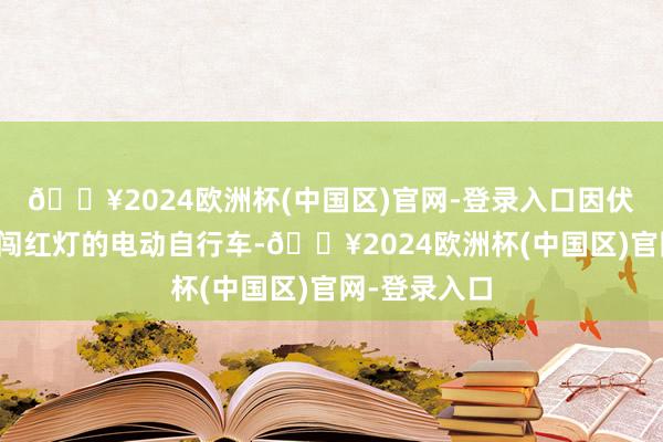 🔥2024欧洲杯(中国区)官网-登录入口因伏击躲避一辆闯红灯的电动自行车-🔥2024欧洲杯(中国区)官网-登录入口