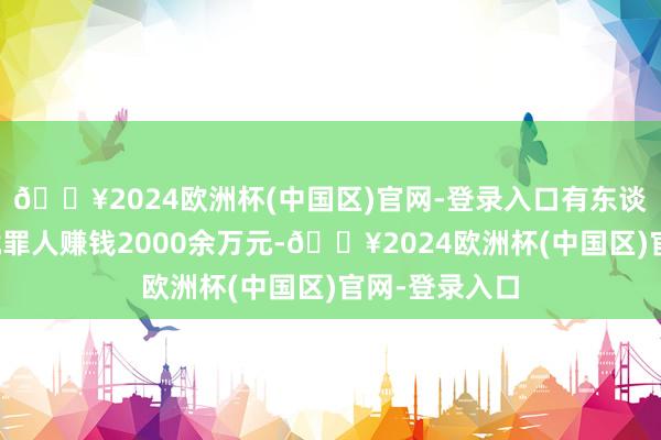 🔥2024欧洲杯(中国区)官网-登录入口有东谈主短短一年就罪人赚钱2000余万元-🔥2024欧洲杯(中国区)官网-登录入口