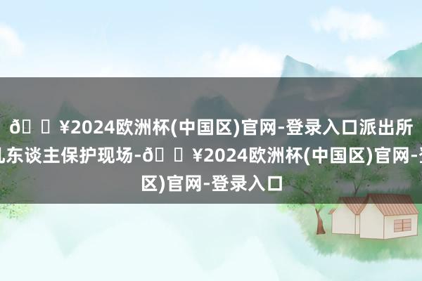 🔥2024欧洲杯(中国区)官网-登录入口派出所又来了几东谈主保护现场-🔥2024欧洲杯(中国区)官网-登录入口