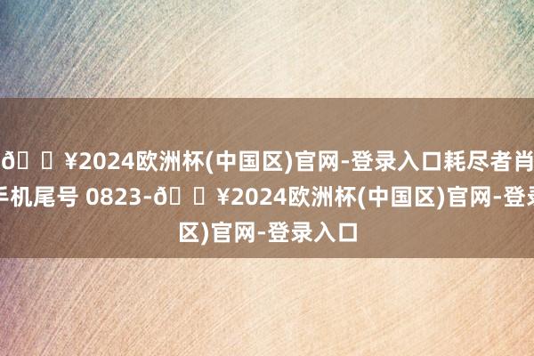 🔥2024欧洲杯(中国区)官网-登录入口耗尽者肖**（手机尾号 0823-🔥2024欧洲杯(中国区)官网-登录入口