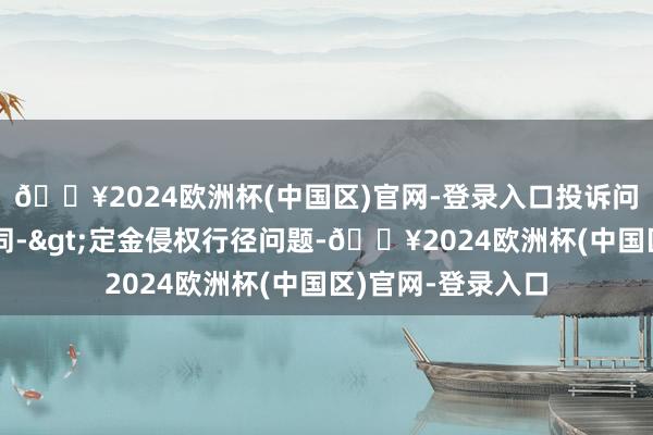 🔥2024欧洲杯(中国区)官网-登录入口投诉问题：可能存在合同->定金侵权行径问题-🔥2024欧洲杯(中国区)官网-登录入口