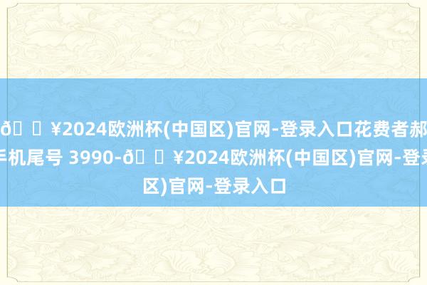 🔥2024欧洲杯(中国区)官网-登录入口花费者郝**（手机尾号 3990-🔥2024欧洲杯(中国区)官网-登录入口