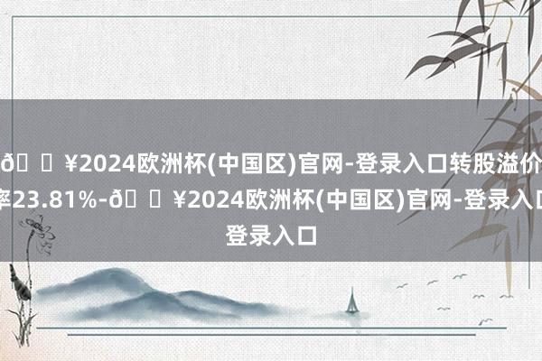 🔥2024欧洲杯(中国区)官网-登录入口转股溢价率23.81%-🔥2024欧洲杯(中国区)官网-登录入口