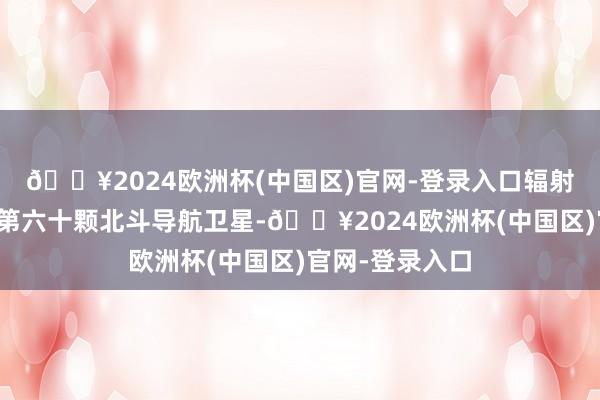 🔥2024欧洲杯(中国区)官网-登录入口辐射第五十九颗、第六十颗北斗导航卫星-🔥2024欧洲杯(中国区)官网-登录入口