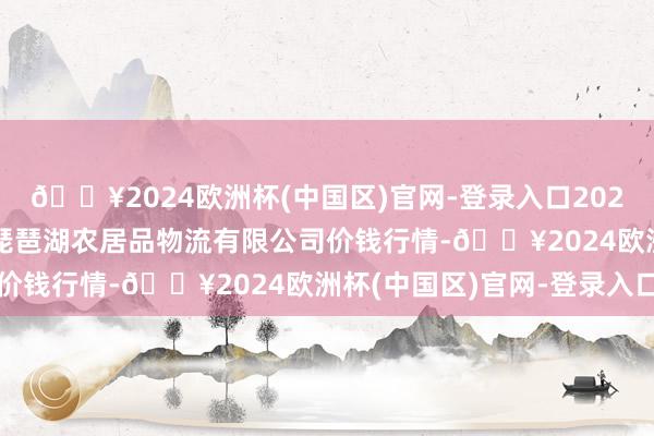 🔥2024欧洲杯(中国区)官网-登录入口2024年9月29日江西九江琵琶湖农居品物流有限公司价钱行情-🔥2024欧洲杯(中国区)官网-登录入口