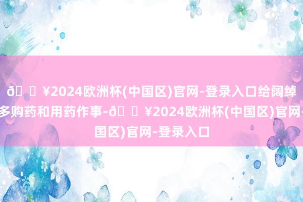 🔥2024欧洲杯(中国区)官网-登录入口给阔绰者提供更多购药和用药作事-🔥2024欧洲杯(中国区)官网-登录入口