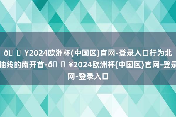 🔥2024欧洲杯(中国区)官网-登录入口行为北京中轴线的南开首-🔥2024欧洲杯(中国区)官网-登录入口