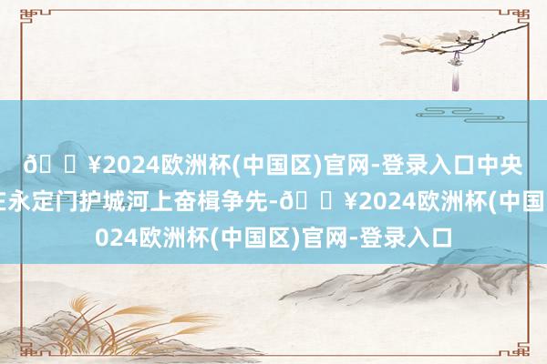 🔥2024欧洲杯(中国区)官网-登录入口中央民族大学龙舟队在永定门护城河上奋楫争先-🔥2024欧洲杯(中国区)官网-登录入口