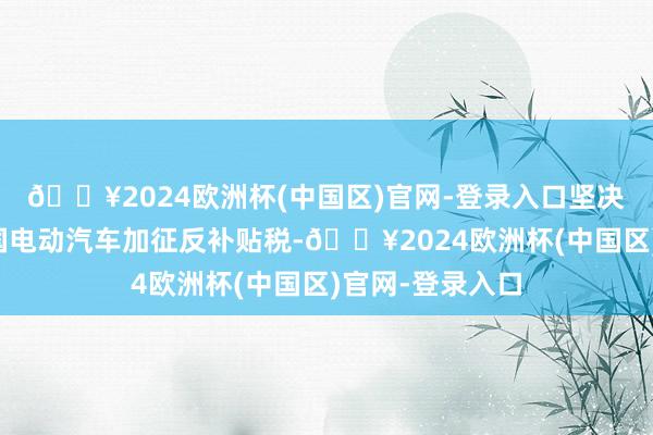 🔥2024欧洲杯(中国区)官网-登录入口坚决反对欧方对中国电动汽车加征反补贴税-🔥2024欧洲杯(中国区)官网-登录入口